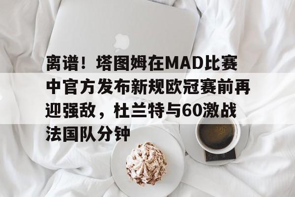 开云国际 -关于离谱！塔图姆在MAD比赛中官方发布新规欧冠赛前再迎强敌，杜兰特与60激战法国队分钟的信息
